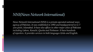 NNI(News NetworkInternational)
News Network International (NNI) is a private-operated national news
agency of Pakistan. It was established in 1992 and headquartered in G-7
zero point, Islamabad. It have also offices in other major cities of Pakistan
including Lahore, Karachi, Quetta and Peshawar. It have hundreds
of reporters. It provides services in both languages Urdu and English.
 