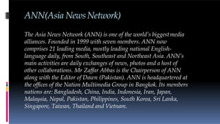 ANN(Asia NewsNetwork)
The Asia News Network (ANN) is one of the world’s biggestmedia
alliances. Founded in 1999 with seven members. ANN now
comprises 21 leading media, mostly leading national English-
language daily, from South, Southeast and Northeast Asia. ANN’s
main activities are daily exchanges of news, photos and a host of
other collaborations. Mr Zaffar Abbas is the Chairperson of ANN
along with the Editor of Dawn (Pakistan). ANN is headquartered at
the offices of the Nation Multimedia Group in Bangkok. Its members
nations are: Bangladesh, China, India, Indonesia, Iran, Japan,
Malaysia, Nepal, Pakistan, Philippines, South Korea, Sri Lanka,
Singapore, Taiwan, Thailand and Vietnam.
 