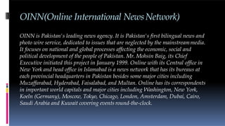 OINN(Online International NewsNetwork)
OINN is Pakistan's leading news agency. It is Pakistan's first bilingual news and
photo wire service, dedicated to issues that are neglected by the mainstreammedia.
It focuses on national and global processes affecting the economic, social and
political development of the people of Pakistan. Mr. Mohsin Baig, its Chief
Executive initiated this project in January 1999. Online with its Central office in
New York and head office in Islamabad is a news network that has its bureaus at
each provincial headquarters in Pakistan besides some major cities including
Muzaffarabad, Hyderabad, Faisalabad, and Multan. Online has its correspondents
in important world capitals and major cities including Washington, New York,
Koeln (Germany), Moscow, Tokyo, Chicago, London, Amsterdam, Dubai, Cairo,
Saudi Arabia and Kuwait covering events round-the-clock.
 