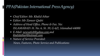 PPA(Pakistan International PressAgency)
 Chief Editor: Mr. Khalid Athar
 Editor: Mr Zameer Qadri
 Address of Head Office, Phone & Fax. No:
ISLAMABAD: H. No. 6, St. 39, G-6/2, Islamabad-44000
 E-Mail: newsatisb@yahoo.com and
khalidathar@hotmail.com
 Nature of Service Provided:
News, Features, Photo Service and Publications
 