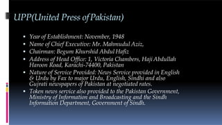 UPP(United Press ofPakistan)
 Year of Establishment: November, 1948
 Name of Chief Executive: Mr. Mahmudul Aziz,
 Chairman: Begum Khurshid Abdul Hafiz
 Address of Head Office: 1, Victoria Chambers, Haji Abdullah
Haroon Road, Karachi-74400, Pakistan
 Nature of Service Provided: News Service provided in English
& Urdu by Fax to major Urdu, English, Sindhi and also
Gujrati newspapers of Pakistan at negotiated rates.
 Token news service also provided to the Pakistan Government,
Ministry of Information and Broadcasting and the Sindh
Information Department, Government of Sindh.
 
