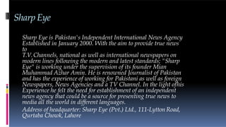 Sharp Eye
Sharp Eye is Pakistan's Independent International News Agency
Established in January 2000. With the aim to provide true news
to
T.V.Channels, national as well as international newspapers on
modern lines following the modern and latest standards; "Sharp
Eye" is working under the supervision of its founder Mian
Muhammad Azhar Amin. He is renowned Journalist of Pakistan
and has the experience of working for Pakistani as well as foreign
Newspapers, News Agencies and a TV Channel. In the light ofhis
Experience he felt the need for establishment of an independent
news agency that could be a source for presenting true news to
media all the world in different languages.
Address of headquarter: Sharp Eye (Pvt.) Ltd., 111-Lytton Road,
Qurtaba Chowk, Lahore
 