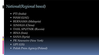 National(Regional based)
 PTI (India)
 WAM (UAE)
 BERNAMA (Malaysia)
 XINHUA (China)
 TASS, SPUTNIK (Russia)
 IRNA (Iran)
 SANA (Syria)
 PR Newswire (New York)
 UPI (US)
 Polish Press Agency (Poland)
 