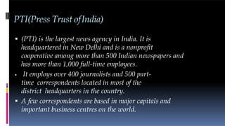 PTI(Press Trust ofIndia)
 (PTI) is the largest news agency in India. It is
headquartered in New Delhi and is a nonprofit
cooperative among more than 500 Indian newspapers and
has more than 1,000 full-time employees.
 It employs over 400 journalists and 500 part-
time correspondents located in most of the
district headquarters in the country.
 A few correspondents are based in major capitals and
important business centres on the world.
 