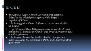 XINHUA
 The Xinhua News Agency (English pronunciation:
‘’ɪnˈhwɑ’’)is the official press agency of the People's
Republic of China.
 It is the biggest and most influential media organization
in China.
 It operates more than 170 foreign bureaus worldwide, and
maintains 31 bureaus in China—one for each province, plus
a military bureau.
 It is the sole channel for the distribution of important
news related to the Communist Party and Chinese central
government.
 
