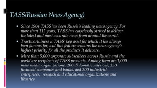 TASS(Russian NewsAgency)
 Since 1904 TASS has been Russia’s leading news agency. For
more than 112 years, TASS has ceaselessly strived to deliver
the latest and most accurate news from around the world.
 Trustworthiness is TASS’ key asset for which it has always
been famous for, and this feature remains the news agency’s
highest priority for all the products it delivers.
 More than 5,000 corporate subscribers across Russia and the
world are recipients of TASS products. Among them are 1,000
mass media organizations, 200 diplomatic missions, 250
financial companies and banks, and 200 industrial
enterprises, research and educational organizations and
libraries.
 