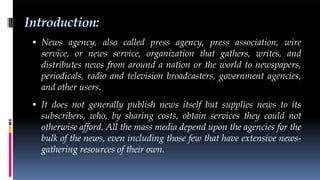 Introduction:
 News agency, also called press agency, press association, wire
service, or news service, organization that gathers, writes, and
distributes news from around a nation or the world to newspapers,
periodicals, radio and television broadcasters, government agencies,
and other users.
 It does not generally publish news itself but supplies news to its
subscribers, who, by sharing costs, obtain services they could not
otherwise afford. All the mass media depend upon the agencies for the
bulk of the news, even including those few that have extensive news-
gathering resources of their own.
 