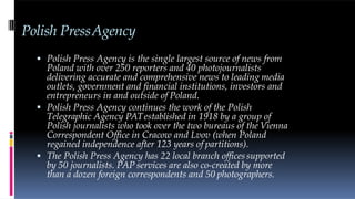 Polish PressAgency
 Polish Press Agency is the single largest source of news from
Poland with over 250 reporters and 40 photojournalists
delivering accurate and comprehensive news to leading media
outlets, government and financial institutions, investors and
entrepreneurs in and outside of Poland.
 Polish Press Agency continues the work of the Polish
Telegraphic Agency PATestablished in 1918 by a group of
Polish journalists who took over the two bureaus of the Vienna
Correspondent Office in Cracow and Lvov (when Poland
regained independence after 123 years of partitions).
 The Polish Press Agency has 22 local branch officessupported
by 50 journalists. PAP services are also co-created by more
than a dozen foreign correspondents and 50 photographers.
 