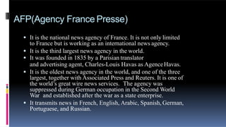 AFP(Agency France Presse)
 It is the national news agency of France. It is not only limited
to France but is working as an international news agency.
 It is the third largest news agency in the world.
 It was founded in 1835 by a Parisian translator
and advertising agent, Charles-Louis Havas as AgenceHavas.
 It is the oldest news agency in the world, and one of the three
largest, together with Associated Press and Reuters. It is one of
the world’s great wire news services. The agency was
suppressed during German occupation in the Second World
War and established after the war as a state enterprise.
 It transmits news in French, English, Arabic, Spanish, German,
Portuguese, and Russian.
 