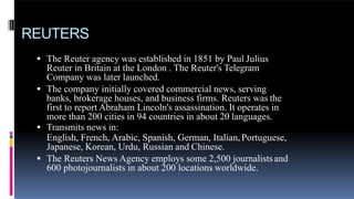 REUTERS
 The Reuter agency was established in 1851 by Paul Julius
Reuter in Britain at the London . The Reuter's Telegram
Company was later launched.
 The company initially covered commercial news, serving
banks, brokerage houses, and business firms. Reuters was the
first to report Abraham Lincoln's assassination. It operates in
more than 200 cities in 94 countries in about 20 languages.
 Transmits news in:
English, French, Arabic, Spanish, German, Italian,Portuguese,
Japanese, Korean, Urdu, Russian and Chinese.
 The Reuters News Agency employs some 2,500 journalistsand
600 photojournalists in about 200 locations worldwide.
 