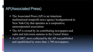 AP(Associated Press)
 The Associated Press (AP) is an American
multinational nonprofit news agency headquartered in
New York City that operates as a cooperative,
unincorporated association.
 The AP is owned by its contributing newspapers and
radio and television stations in the United States.
 As of 2007, news collected by the AP was published
and republished by more than 1,700 newspapers.
 