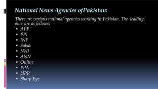 National News Agencies ofPakistan:
There are various national agencies working in Pakistan. The leading
ones are as follows:
 APP
 PPI
 INP
 Sabah
 NNI
 ANN
 Online
 PPA
 UPP
 Sharp Eye
 