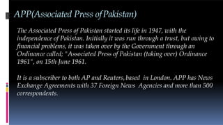 APP(Associated Press ofPakistan)
The Associated Press of Pakistan started its life in 1947, with the
independence of Pakistan. Initially it was run through a trust, but owing to
financial problems, it was taken over by the Government through an
Ordinance called; "Associated Press of Pakistan (taking over) Ordinance
1961", on 15th June 1961.
It is a subscriber to both AP and Reuters,based in London. APP has News
Exchange Agreements with 37 Foreign News Agencies and more than 500
correspondents.
 
