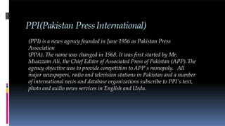 PPI(Pakistan PressInternational)
(PPI) is a news agency founded in June 1956 as Pakistan Press
Association
(PPA). The name was changed in 1968. It was first started by Mr.
Muazzam Ali, the Chief Editor of Associated Press of Pakistan (APP).The
agency objective was to provide competition to APP's monopoly. All
major newspapers, radio and television stations in Pakistan and a number
of international news and database organizations subscribe to PPI's text,
photo and audio news services in English and Urdu.
 
