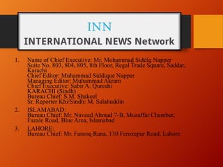 1. Name of Chief Executive: Mr. Mohammad Siddiq Napper
Suite No. 803, 804, 805, 8th Floor, Regal Trade Square, Saddar,
Karachi
Chief Editor: Muhammad Siddique Napper
Managing Editor: Muhammad Akram
Chief Executive: Sabir A. Qureshi
KARACHI (Sindh)
Bureau Chief: S.M. Shakeel
Sr. Reporter Khi/Sindh: M. Salahuddin
2. ISLAMABAD:
Bureau Chief: Mr. Naveed Ahmad 7-B, Muzaffar Chamber,
Fazale Road, Blue Area, Islamabad
3. LAHORE:
Bureau Chief: Mr. Farooq Rana, 130 Ferozepur Road, Lahore
 