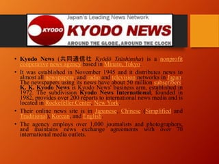 • Kyodo News (共同通信社 Kyōdō Tsūshinsha) is a nonprofit
cooperative news agency based in Minato, Tokyo.
• It was established in November 1945 and it distributes news to
almost all newspapers, and radio and television networks in Japan.
The newspapers using its news have about 50 million subscribers.
K. K. Kyodo News is Kyodo News' business arm, established in
1972. The subdivision Kyodo News International, founded in
1982, provides over 200 reports to international news media and is
located in Rockefeller Center, New York.
• Their online news site is in Japanese, Chinese (Simplified and
Traditional), Korean, and English.
• The agency employs over 1,000 journalists and photographers,
and maintains news exchange agreements with over 70
international media outlets.
 