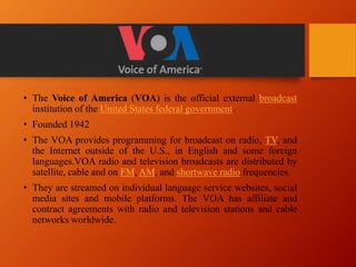 • The Voice of America (VOA) is the official external broadcast
institution of the United States federal government.
• Founded 1942
• The VOA provides programming for broadcast on radio, TV, and
the Internet outside of the U.S., in English and some foreign
languages.VOA radio and television broadcasts are distributed by
satellite, cable and on FM, AM, and shortwave radio frequencies.
• They are streamed on individual language service websites, social
media sites and mobile platforms. The VOA has affiliate and
contract agreements with radio and television stations and cable
networks worldwide.
 