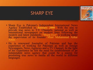 SHARP EYE
• Sharp Eye is Pakistan's Independent International News
Agency Established in January 2000. With the aim to
provide true news to T.V. Channels, national as well as
international newspapers on modern lines following the
modern and latest standards; "Sharp Eye" is working under
the supervision of its founder Mian Muhammad Azhar
Amin.
• He is renowned Journalist of Pakistan and has the
experience of working for Pakistani as well as foreign
Newspapers, News Agencies and a TV Channel. In the light
of his Experience he felt the need for establishment of an
independent news agency that could be a source for
presenting true news to media all the world in different
languages.
 