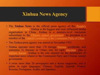 Xinhua News Agency
• The Xinhua News is the official press agency of the People's
Republic of China. Xinhua is the biggest and most influential media
organization in China. Xinhua is a ministry-level institution
subordinate to the Chinese central government. Its president is a
member of the Central Committee of the Communist Party of China.
• The Xinhua press agency was started in November 1931
• Xinhua operates more than 170 foreign bureaus worldwide, and
maintains 31 bureaus in China—one for each province, plus a
military bureau. Xinhua is the sole channel for the distribution of
important news related to the Communist Party and Chinese central
government.
• it owns more than 20 newspapers and a dozen magazines, and it
prints in eight languages: Chinese, English, Spanish, French,
Russian, Portuguese, Arabic and Japanese.
 