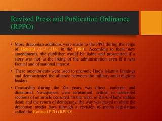 Revised Press and Publication Ordinance
(RPPO)
• More draconian additions were made to the PPO during the reign
of General Zia-Ul-Haq in the 1980s. According to these new
amendments, the publisher would be liable and prosecuted if a
story was not to the liking of the administration even if it was
factual and of national interest.
• These amendments were used to promote Haq's Islamist leanings
and demonstrated the alliance between the military and religions
leaders.
• Censorship during the Zia years was direct, concrete and
dictatorial. Newspapers were scrutinised; critical or undesired
sections of an article censored. In the wake of Zia-ul-Haq's sudden
death and the return of democracy, the way was paved to abate the
draconian media laws through a revision of media legislation
called the Revised PPO (RPPO).
 