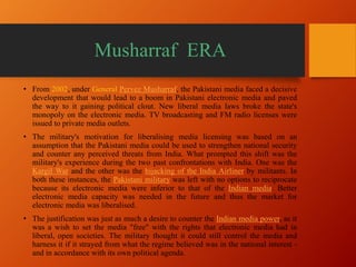 Musharraf ERA
• From 2002, under General Pervez Musharraf, the Pakistani media faced a decisive
development that would lead to a boom in Pakistani electronic media and paved
the way to it gaining political clout. New liberal media laws broke the state's
monopoly on the electronic media. TV broadcasting and FM radio licenses were
issued to private media outlets.
• The military's motivation for liberalising media licensing was based on an
assumption that the Pakistani media could be used to strengthen national security
and counter any perceived threats from India. What prompted this shift was the
military's experience during the two past confrontations with India. One was the
Kargil War and the other was the hijacking of the India Airliner by militants. In
both these instances, the Pakistani military was left with no options to reciprocate
because its electronic media were inferior to that of the Indian media. Better
electronic media capacity was needed in the future and thus the market for
electronic media was liberalised.
• The justification was just as much a desire to counter the Indian media power, as it
was a wish to set the media "free" with the rights that electronic media had in
liberal, open societies. The military thought it could still control the media and
harness it if it strayed from what the regime believed was in the national interest -
and in accordance with its own political agenda.
 