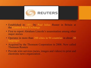 • Established in 1851 by Paul Julius Reuter in Britain at
the London Royal Exchange
• First to report Abraham Lincoln’s assassination among other
major stories
• Operates in more than 200 cities in 94 countries in about 20
languages
• Acquired by the Thomson Corporation in 2008. Now called
Thomson Reuters
• Provide wire services (news, images and videos) to print and
electronic news organization .
 