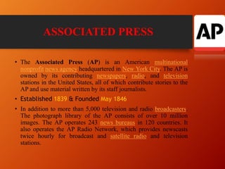 ASSOCIATED PRESS
• The Associated Press (AP) is an American multinational
nonprofit news agency headquartered in New York City. The AP is
owned by its contributing newspapers, radio, and television
stations in the United States, all of which contribute stories to the
AP and use material written by its staff journalists.
• Established 1839 & Founded May 1846
• In addition to more than 5,000 television and radio broadcasters.
The photograph library of the AP consists of over 10 million
images. The AP operates 243 news bureaus in 120 countries. It
also operates the AP Radio Network, which provides newscasts
twice hourly for broadcast and satellite radio and television
stations.
 