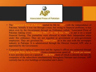 • The Associated Press of Pakistan started its life in 1947, with the independence of
Pakistan. Initially it was run through a trust, but owing to financial problems, it was
taken over by the Government through an Ordinance called; "Associated Press of
Pakistan (taking over) Ordinance 1961", on 15th June 1961, to put it on a sound
financial footing. The journalists were allowed to retain their independent status
under this ordinance. They are not regarded as government or semi-government
employees. They are governed by Labour Laws as is the case with the newspaper
industry in Pakistan. It is administered through the Director General APP, who is
appointed by the Government.
• Computers have replaced typewriters and the Agency's offices are connected through
Local, and Wide Area Networks. From a transmission speed of 50 words per minute,
it now provides news at a speed of 1200 WPM, most of which is directly fed into the
computers of the subscribers simultaneously throughout Pakistan and overseas. APP
currently has its own buildings at Islamabad and Lahore.
 