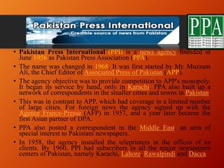 Pakistan Press International
• Pakistan Press International (PPI) is a news agency founded in
June 1956 as Pakistan Press Association (PPA).
• The name was changed in 1968. It was first started by Mr. Muzzam
Ali, the Chief Editor of Associated Press of Pakistan (APP).
• The agency objective was to provide competition to APP's monopoly.
It began its service by hand, only in Karachi. PPA also built up a
network of correspondents in the smaller cities and towns in Pakistan.
• This was in contrast to APP, which had coverage in a limited number
of large cities. For foreign news the agency signed up with the
Agence France-Presse (AFP) in 1957, and a year later became the
first Asian partner of DPA.
• PPA also posted a correspondent in the Middle East, an area of
special interest to Pakistani newspapers.
• In 1958, the agency installed the teleprinters in the offices of its
clients. By 1960, PPI had subscribers in all the major newspapers
centers of Pakistan, namely Karachi, Lahore, Rawalpindi and Dacca.
 