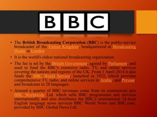 • The British Broadcasting Corporation (BBC) is the public-service
broadcaster of the United Kingdom, headquartered at Broadcasting
House in London.
• It is the world's oldest national broadcasting organization.
• The fee is set by the British Government, agreed by Parliament, and
used to fund the BBC's extensive radio, TV, and online services
covering the nations and regions of the UK. From 1 April 2014 it also
funds the BBC World Service, launched in 1932, which provides
comprehensive TV, radio, and online services in Arabic, and Persian,
and broadcasts in 28 languages.
• Around a quarter of BBC revenues come from its commercial arm
BBC Worldwide Ltd. which sells BBC programmes and services
internationally and also distributes the BBC's international 24-hour
English language news services BBC World News and BBC.com,
provided by BBC Global News Ltd.
 
