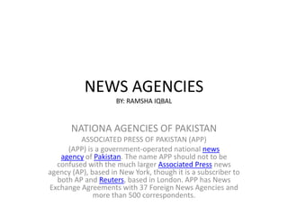 NEWS AGENCIES
BY: RAMSHA IQBAL
NATIONA AGENCIES OF PAKISTAN
ASSOCIATED PRESS OF PAKISTAN (APP)
(APP) is a government-operated national news
agency of Pakistan. The name APP should not to be
confused with the much larger Associated Press news
agency (AP), based in New York, though it is a subscriber to
both AP and Reuters, based in London. APP has News
Exchange Agreements with 37 Foreign News Agencies and
more than 500 correspondents.
 