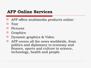 AFP Online Services AFP offers multimedia products online: Text Pictures Graphics Dynamic graphics & Video.  AFP covers all the news worldwide, from politics and diplomacy to economy and finance, sports and culture to science, technology, health and people. 