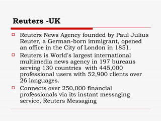 Reuters -UK Reuters News Agency founded by Paul Julius Reuter, a German-born immigrant, opened an office in the City of London in 1851.  Reuters is World's largest international multimedia news agency in 197 bureaus serving 130 countries  with  445,000 professional users with  52,900 clients over 26 languages.  Connects over 250,000 financial professionals via its instant messaging service, Reuters Messaging  