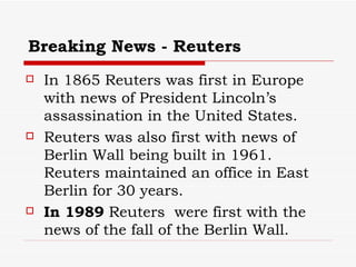 Breaking News - Reuters In 1865 Reuters was first in Europe with news of President Lincoln’s assassination in the United States. Reuters was also first with news of Berlin Wall being built in 1961. Reuters maintained an office in East Berlin for 30 years.  In 1989  Reuters  were first with the news of the fall of the Berlin Wall. 