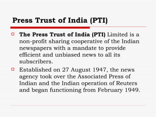 Press Trust of India (PTI) The Press Trust of India (PTI)  Limited is a non-profit sharing cooperative of the Indian newspapers with a mandate to provide efficient and unbiased news to all its subscribers.  Established on 27 August 1947, the news agency took over the Associated Press of Indian and the Indian operation of Reuters and began functioning from February 1949.  