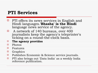 PTI Services PTI offers its news services in English and Hindi languages. 'Bhasha' is the Hindi  language news service of the agency. A network of 140 bureaus, over 400 journalists keep the agency's teleprinter's ticking on a round-the-clock basis.  The agency provides  Photos Features Graphics  Publishes Economic & Science service journals.  PTI also brings out 'Data India' as a weekly India reference publication. 