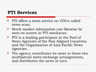PTI Services PTI offers a news service on VDUs called news-scan. Stock market information can likewise be seen on screen in PTI-stockscan.  PTI is a leading participant in the Pool of News Agencies of the Non Aligned Countries and the Organisation of Asia-Pacific News Agencies.  The agency contributes its news to these two multilateral news exchange arrangements, and distributes the news in turn. 