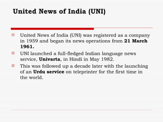 United News of India (UNI)   United News of India (UNI) was registered as a company in 1959 and began its news operations from  21 March 1961.   UNI launched a full-fledged Indian language news service,  Univarta , in Hindi in May 1982. This was followed up a decade later with the launching of an  Urdu service  on teleprinter for the first time in the world. 