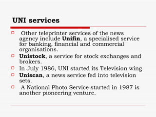 UNI services Other teleprinter services of the news agency include  Unifin , a specialised service for banking, financial and commercial organisations. Unistock , a service for stock exchanges and brokers. In July 1986, UNI started its Television wing  Uniscan , a news service fed into television sets. A National Photo Service started in 1987 is another pioneering venture.  