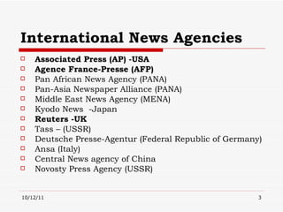 International News Agencies Associated Press (AP) -USA Agence France-Presse (AFP) Pan African News Agency (PANA)  Pan-Asia Newspaper Alliance (PANA) Middle East News Agency (MENA)  Kyodo News  -Japan Reuters  -UK Tass – (USSR) Deutsche Presse-Agentur (Federal Republic of Germany) Ansa (Italy) Central News agency of China Novosty Press Agency (USSR) 