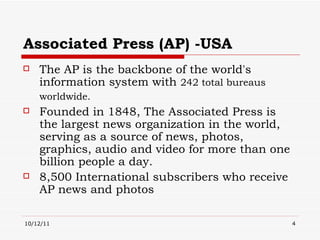 Associated Press (AP) -USA The AP is the backbone of the world's information system with  242 total bureaus worldwide.   Founded in 1848, The Associated Press is the largest news organization in the world, serving as a source of news, photos, graphics, audio and video for more than one billion people a day. 8,500 International subscribers who receive AP news and photos 