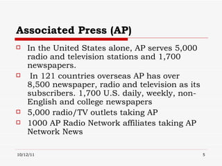 Associated Press (AP) In the United States alone, AP serves 5,000 radio and television stations and 1,700 newspapers.  In 121 countries overseas AP has over  8,500 newspaper, radio and television as its subscribers. 1,700 U.S. daily, weekly, non-English and college newspapers 5,000 radio/TV outlets taking AP 1000 AP Radio Network affiliates taking AP Network News 