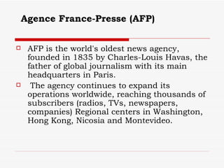 Agence France-Presse (AFP)   AFP is the world's oldest news agency, founded in 1835 by Charles-Louis Havas, the father of global journalism with its main headquarters in Paris. The agency continues to expand its operations worldwide, reaching thousands of subscribers (radios, TVs, newspapers, companies) Regional centers in Washington, Hong Kong, Nicosia and Montevideo.  