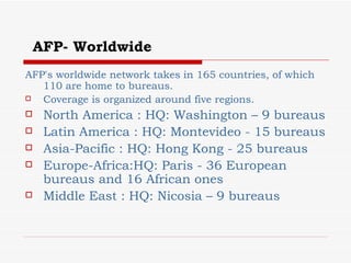 AFP- Worldwide AFP's worldwide network takes in 165 countries, of which 110 are home to bureaus. Coverage is organized around five regions.  North America : HQ: Washington – 9 bureaus Latin America : HQ: Montevideo - 15 bureaus  Asia-Pacific : HQ: Hong Kong - 25 bureaus  Europe-Africa:HQ: Paris - 36 European bureaus and 16 African ones  Middle East : HQ: Nicosia – 9 bureaus   