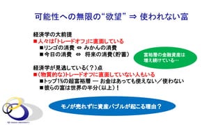 可能性への無限の“欲望” ⇒ 使われない富
経済学の大前提
n人々は「トレードオフ」に直面している
nリンゴの消費 ⇔ みかんの消費
n今日の消費 ⇔ 将来の消費（貯蓄）
経済学が見逃している（？）点
n（物質的な）トレードオフに直面していない人もいる
nトップ1%の超富裕層 --- お金はあっても使えない／使わない
n彼らの富は世界の半分（以上）！
モノが売れずに資産バブルが起こる理由？
富裕層の金融資産は
増え続けている…
 