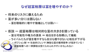 なぜ超富裕層は富を増やすのか？
• 将来のリスクに備えるため
• 富が多い分には困らない
– 富を積極的に増やす動機としては弱い…
• 仮説 ー 超富裕層は相対的な富の大きさを競っている
– 富は可能性や権力の源泉 ⇒ 地位を計る指標として機能
– ライバルたちが富を増やすなら自分も増やさないと地位が下がる
• ポジション財 ⇒ 社会的ジレンマ（無駄な富の獲得競争）が起きている！
• 超富裕層への一律課税は受け入れられやすいかもしれない
2021年12月 安田洋祐｜大阪大学 13
 