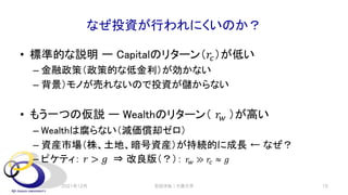なぜ投資が行われにくいのか？
• 標準的な説明 ー Capitalのリターン（𝑟!）が低い
– 金融政策（政策的な低金利）が効かない
– 背景）モノが売れないので投資が儲からない
• もう一つの仮説 ー Wealthのリターン（ 𝑟" ）が高い
– Wealthは腐らない（減価償却ゼロ）
– 資産市場（株、土地、暗号資産）が持続的に成長 ← なぜ？
– ピケティ： 𝑟 > 𝑔 ⇒ 改良版（？）： 𝑟" ≫ 𝑟# ≈ 𝑔
2021年12月 安田洋祐｜大阪大学 15
 