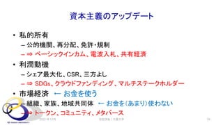 資本主義のアップデート
• 私的所有
– 公的機関、再分配、免許・規制
– ⇒ ベーシックインカム、電波入札、共有経済
• 利潤動機
– シェア最大化、CSR、三方よし
– ⇒ SDGs、クラウドファンディング、マルチステークホルダー
• 市場経済 ← お金を使う
– 組織、家族、地域共同体 ← お金を（あまり）使わない
– ⇒ トークン、コミュニティ、メタバース
2021年12月 安田洋祐｜大阪大学 18
 