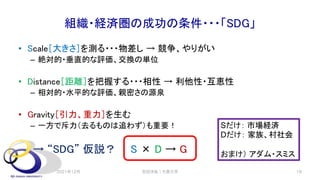 組織・経済圏の成功の条件・・・「SDG」
• Scale［大きさ］を測る・・・物差し → 競争、やりがい
– 絶対的・垂直的な評価、交換の単位
• Distance［距離］を把握する・・・相性 → 利他性・互恵性
– 相対的・水平的な評価、親密さの源泉
• Gravity［引力、重力］を生む
– 一方で斥力（去るものは追わず）も重要！
→ “SDG” 仮説？ S × D → G
安田洋祐｜大阪大学 19
Sだけ： 市場経済
Dだけ： 家族、村社会
おまけ） アダム・スミス
2021年12月
 