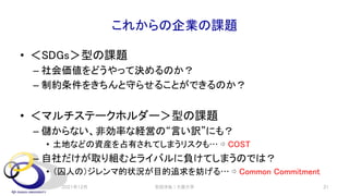 これからの企業の課題
• ＜SDGs＞型の課題
– 社会価値をどうやって決めるのか？
– 制約条件をきちんと守らせることができるのか？
• ＜マルチステークホルダー＞型の課題
– 儲からない、非効率な経営の“言い訳”にも？
• 土地などの資産を占有されてしまうリスクも… ⇨ COST
– 自社だけが取り組むとライバルに負けてしまうのでは？
• （囚人の）ジレンマ的状況が目的追求を妨げる… ⇨ Common Commitment
2021年12月 安田洋祐｜大阪大学 31
 